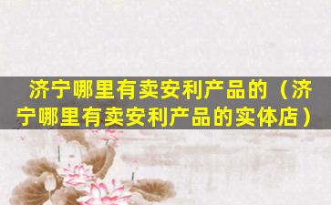 济宁哪里有卖安利产品的（济宁哪里有卖安利产品的实体店）