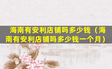 海南有安利店铺吗多少钱（海南有安利店铺吗多少钱一个月）