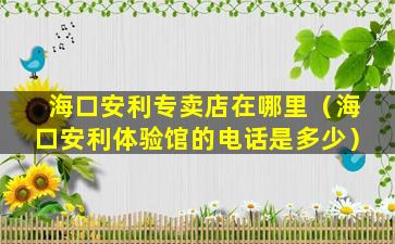 海口安利专卖店在哪里（海口安利体验馆的电话是多少）