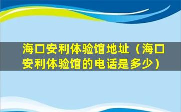 海口安利体验馆地址（海口安利体验馆的电话是多少）