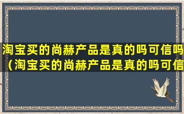 淘宝买的尚赫产品是真的吗可信吗（淘宝买的尚赫产品是真的吗可信吗安全吗）
