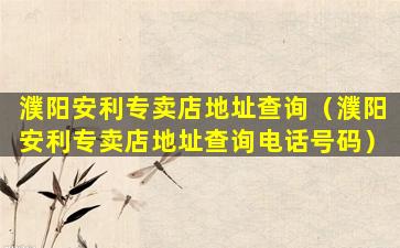 濮阳安利专卖店地址查询（濮阳安利专卖店地址查询电话号码）