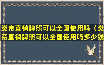 炎帝直销牌照可以全国使用吗（炎帝直销牌照可以全国使用吗多少钱）