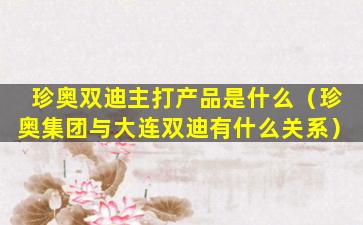 珍奥双迪主打产品是什么（珍奥集团与大连双迪有什么关系）