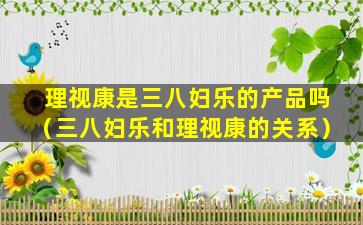 理视康是三八妇乐的产品吗（三八妇乐和理视康的关系）