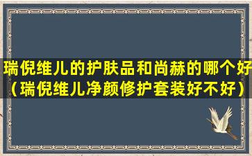 瑞倪维儿的护肤品和尚赫的哪个好（瑞倪维儿净颜修护套装好不好）