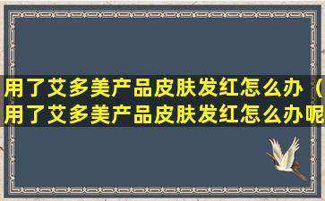 用了艾多美产品皮肤发红怎么办（用了艾多美产品皮肤发红怎么办呢）