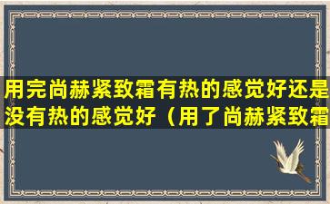 用完尚赫紧致霜有热的感觉好还是没有热的感觉好（用了尚赫紧致霜火辣辣的是怎么回事）