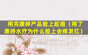用完康婷产品脸上起痘（用了康婷水疗为什么脸上会痒发红）