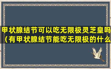 甲状腺结节可以吃无限极灵芝皇吗（有甲状腺结节能吃无限极的什么产品）
