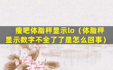瘦吧体脂秤显示lo（体脂秤显示数字不全了了是怎么回事）