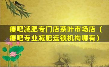 瘦吧减肥专门店茶叶市场店（瘦吧专业减肥连锁机构哪有）