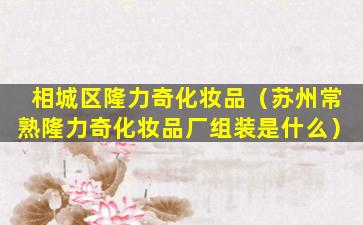 相城区隆力奇化妆品（苏州常熟隆力奇化妆品厂组装是什么）
