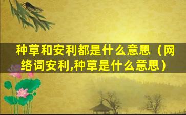 种草和安利都是什么意思（网络词安利,种草是什么意思）