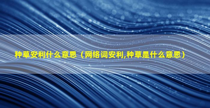 种草安利什么意思（网络词安利,种草是什么意思）