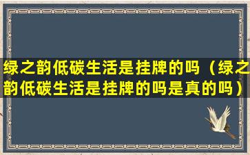 绿之韵低碳生活是挂牌的吗（绿之韵低碳生活是挂牌的吗是真的吗）