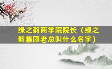 绿之韵商学院院长（绿之韵集团老总叫什么名字）