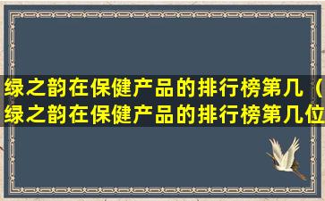 绿之韵在保健产品的排行榜第几（绿之韵在保健产品的排行榜第几位）