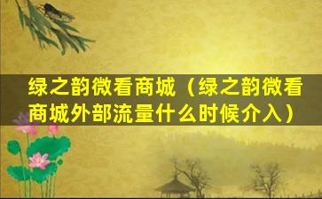绿之韵微看商城（绿之韵微看商城外部流量什么时候介入）