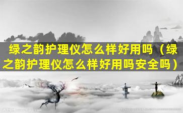 绿之韵护理仪怎么样好用吗（绿之韵护理仪怎么样好用吗安全吗）