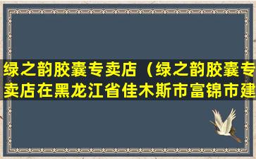 绿之韵胶囊专卖店（绿之韵胶囊专卖店在黑龙江省佳木斯市富锦市建三江有吗）