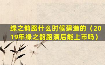 绿之韵路什么时候建造的（2019年绿之韵路演后能上市吗）