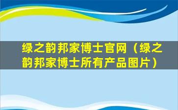 绿之韵邦家博士官网（绿之韵邦家博士所有产品图片）