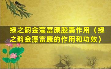 绿之韵金藻富康胶囊作用（绿之韵金藻富康的作用和功效）