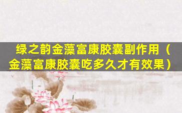 绿之韵金藻富康胶囊副作用（金藻富康胶囊吃多久才有效果）