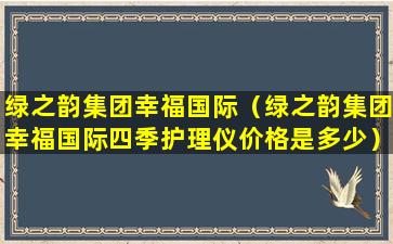 绿之韵集团幸福国际（绿之韵集团幸福国际四季护理仪价格是多少）