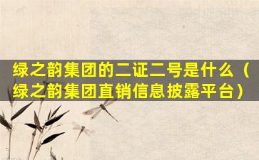 绿之韵集团的二证二号是什么（绿之韵集团直销信息披露平台）