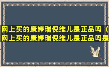 网上买的康婷瑞倪维儿是正品吗（网上买的康婷瑞倪维儿是正品吗是真的吗）