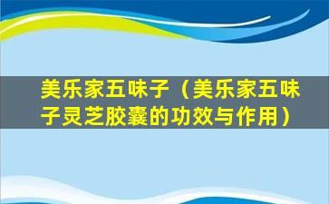 美乐家五味子（美乐家五味子灵芝胶囊的功效与作用）
