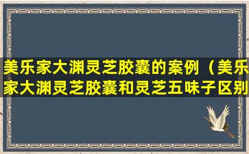 美乐家大渊灵芝胶囊的案例（美乐家大渊灵芝胶囊和灵芝五味子区别）