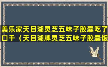 美乐家天目湖灵芝五味子胶囊吃了口干（天目湖牌灵芝五味子胶囊饭前吃还是饭后吃）