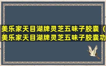 美乐家天目湖牌灵芝五味子胶囊（美乐家天目湖牌灵芝五味子胶囊功效吃几个月见效）