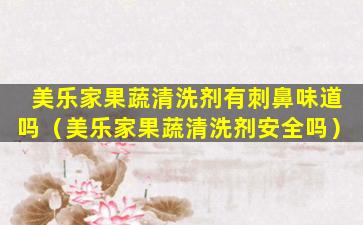 美乐家果蔬清洗剂有刺鼻味道吗（美乐家果蔬清洗剂安全吗）