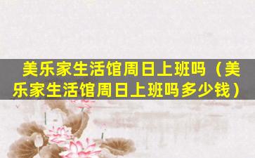 美乐家生活馆周日上班吗（美乐家生活馆周日上班吗多少钱）