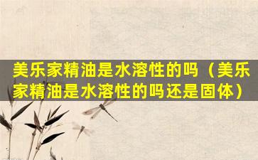 美乐家精油是水溶性的吗（美乐家精油是水溶性的吗还是固体）