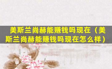美斯兰尚赫能赚钱吗现在（美斯兰尚赫能赚钱吗现在怎么样）