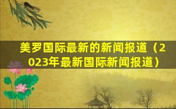 美罗国际最新的新闻报道（2023年最新国际新闻报道）