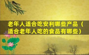 老年人适合吃安利哪些产品（适合老年人吃的食品有哪些）