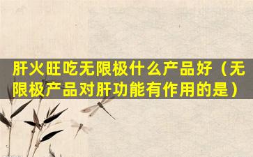 肝火旺吃无限极什么产品好（无限极产品对肝功能有作用的是）