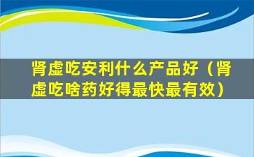 肾虚吃安利什么产品好（肾虚吃啥药好得最快最有效）