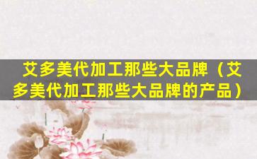 艾多美代加工那些大品牌（艾多美代加工那些大品牌的产品）