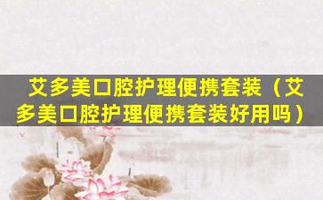 艾多美口腔护理便携套装（艾多美口腔护理便携套装好用吗）