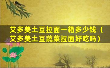 艾多美土豆拉面一箱多少钱（艾多美土豆蔬菜拉面好吃吗）