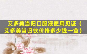 艾多美当归口服液使用见证（艾多美当归饮价格多少钱一盒）
