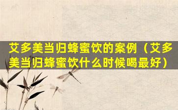 艾多美当归蜂蜜饮的案例（艾多美当归蜂蜜饮什么时候喝最好）