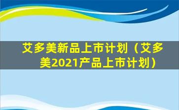 艾多美新品上市计划（艾多美2021产品上市计划）